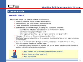 Gestión ágil de proyectos: Scrum ¿Qué trabajo has realizado desde la última reunión? ¿Qué tienes previsto para hoy? ¿Qué necesitas? Comunicación Reunión diaria Reunión del equipo con duración máxima de 15 minutos. Todos los días en el mismo sitio y a la misma hora. Se recomienda que sea la primera actividad del día. Deben acudir todos los miembros del equipo. Moderada por el Scrum Manager, que pregunta a todos los asistentes ¿Cuál ha sido el trabajo realizado desde la última revisión diaria? ¿Cuál es el trabajo previsto para hoy? ¿Hay algo que necesitas, o que te impide realizar el trabajo previsto? No se permite entrar en divagaciones o salirse del guión. Sólo habla la persona que informa de su trabajo, el resto escucha y no hay lugar para otras conversaciones. Cuando un miembro informa de algo de interés para otros, o necesita ayuda de otros, estos se reúnen al terminar la revisión diaria. Las gallinas no pueden intervenir ni distraer, y el Scrum Master puede limitar el número de gallinas asistentes si lo considera oportuno. 