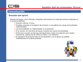 Gestión ágil de proyectos: Scrum Comunicación Revisión del sprint Reunión del equipo, Scrum Manager, propietario del producto con todas las personas implicadas en el proyecto (gallinas). Duración máxima: 4 horas. Finalidad: presentar al propietario del producto y a las gallinas las nuevas funcionalidades implementadas. Las funcionalidades no implementadas no se presentan. En la reunión, los miembros del equipo muestran las nuevas funcionalidades. Al final de la reunión se interroga individualmente a todos los asistentes para recabar impresiones, sugerencias de cambio y mejora, y su relevancia. El propietario del producto trata con los asistentes y con el equipo las posibles modificaciones en la pila de producto. 