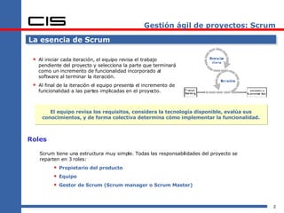 Gestión ágil de proyectos: Scrum La esencia de Scrum Al iniciar cada iteración, el equipo revisa el trabajo pendiente del proyecto y selecciona la parte que terminará como un incremento de funcionalidad incorporado al software al terminar la iteración. Al final de la iteración el equipo presenta el incremento de funcionalidad a las partes implicadas en el proyecto. El equipo revisa los requisitos, considera la tecnología disponible, evalúa sus conocimientos, y de forma colectiva determina cómo implementar la funcionalidad. Roles Scrum tiene una estructura muy simple. Todas las responsabilidades del proyecto se reparten en 3 roles: Propietario del producto Equipo Gestor de Scrum (Scrum manager o Scrum Master) 