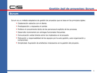 Gestión ágil de proyectos: Scrum Scrum Scrum es un método adaptativo de gestión de proyectos que se basa en los principios ágiles: Colaboración estrecha con el cliente. Predisposición y respuesta al cambio Prefiere el conocimiento tácito de las personas al explícito de los procesos Desarrollo incremental con entregas funcionales frecuentes Comunicación verbal directa entre los implicados en el proyecto Motivación y responsabilidad de los equipos por la auto-gestión, auto-organización y compromiso. Simplicidad. Supresión de artefactos innecesarios en la gestión del proyecto. 