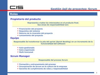 Gestión ágil de proyectos: Scrum Roles Propietario del producto Financiación del proyecto Requisitos del sistema Retorno de la inversión del proyecto Lanzamiento del proyecto Equipo Representa a todos los interesados en el producto final. Sus áreas de responsabilidad son: Responsable de transformar la pila del sprint (Sprint Backlog) en un incremento de la funcionalidad del software Auto-gestionado Auto-organizado Multi-funcional Scrum Manager Responsable del proceso Scrum Formación y entrenamiento del proceso Incorporación de Scrum en la cultura de la empresa Garantía de cumplimiento de roles y responsabilidad 