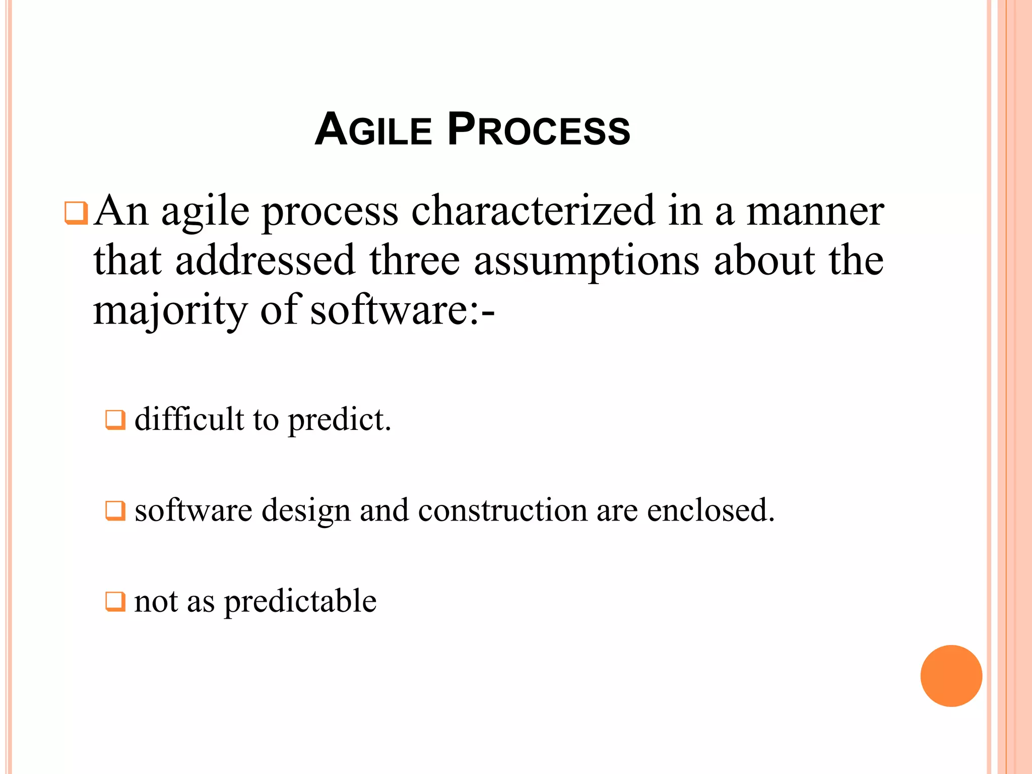 AGILE PROCESS
An agile process characterized in a manner
that addressed three assumptions about the
majority of software:-
difficult to predict.
software design and construction are enclosed.
not as predictable