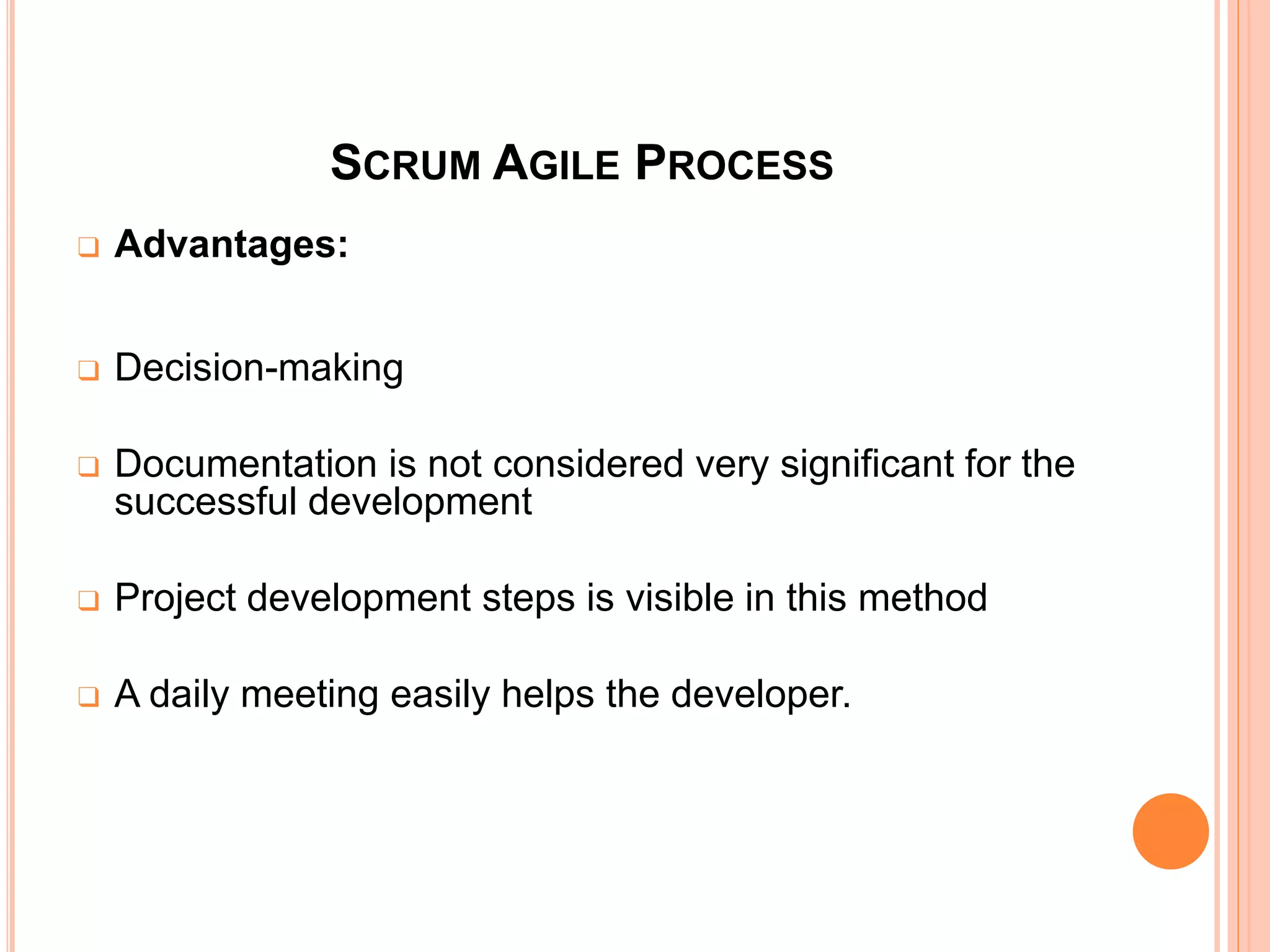 SCRUM AGILE PROCESS
❑ Advantages:
❑ Decision-making
❑ Documentation is not considered very significant for the
successful development
❑ Project development steps is visible in this method
❑ A daily meeting easily helps the developer.