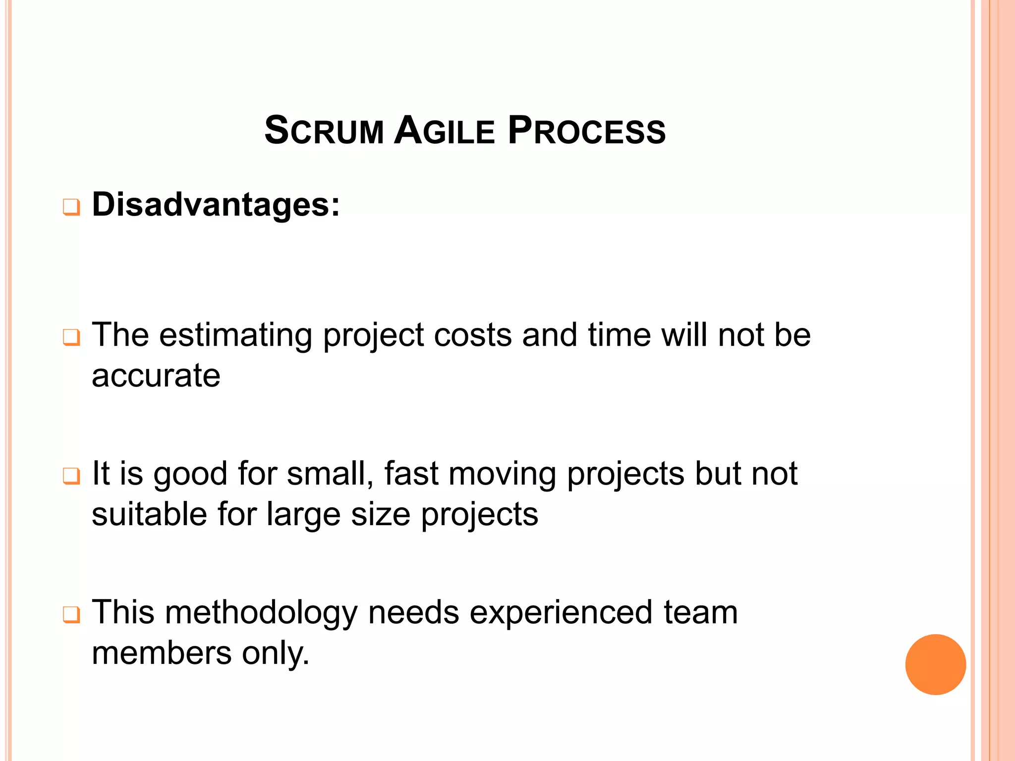 SCRUM AGILE PROCESS
❑ Disadvantages:
❑ The estimating project costs and time will not be
accurate
❑ It is good for small, fast moving projects but not
suitable for large size projects
❑ This methodology needs experienced team
members only.