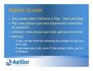 Papéis Scrum
• Uma piada sobre Chickens e Pigs – Ham and Eggs
• Pig: uma pessoa que está totalmente commited
  no projecto
• Chicken: uma pessoa que está apenas envolvida
• Métrica:
  – if you can be fired for allowing the project to fail you
    are a pig.
  – If you keep your job, even if the project fails, you’re
    a chicken.
 