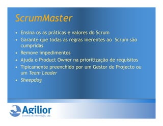 ScrumMaster
• Ensina os as práticas e valores do Scrum
• Garante que todas as regras inerentes ao Scrum são
  cumpridas
• Remove impedimentos
• Ajuda o Product Owner na prioritização de requisitos
• Tipicamente preenchido por um Gestor de Projecto ou
  um Team Leader
• Sheepdog
 
