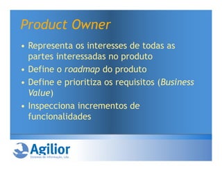 Product Owner
• Representa os interesses de todas as
  partes interessadas no produto
• Define o roadmap do produto
• Define e prioritiza os requisitos (Business
  Value)
• Inspecciona incrementos de
  funcionalidades
 