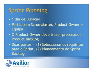 Sprint Planning
• 1 dia de Duração
• Participam ScrumMaster, Product Owner e
  Equipa
• O Product Owner deve trazer preparado o
  Product Backlog
• Duas partes – (1) Seleccionar os requisitos
  para o Sprint, (2) Planeamento do Sprint
  Backlog
 