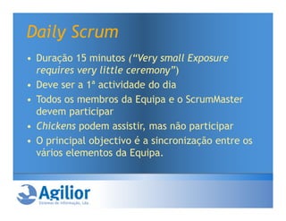 Daily Scrum
• Duração 15 minutos (“Very small Exposure
  requires very little ceremony”)
• Deve ser a 1ª actividade do dia
• Todos os membros da Equipa e o ScrumMaster
  devem participar
• Chickens podem assistir, mas não participar
• O principal objectivo é a sincronização entre os
  vários elementos da Equipa.
 