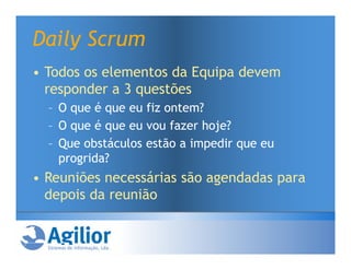 Daily Scrum
• Todos os elementos da Equipa devem
  responder a 3 questões
  – O que é que eu fiz ontem?
  – O que é que eu vou fazer hoje?
  – Que obstáculos estão a impedir que eu
    progrida?
• Reuniões necessárias são agendadas para
  depois da reunião
 