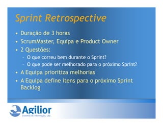 Sprint Retrospective
• Duração de 3 horas
• ScrumMaster, Equipa e Product Owner
• 2 Questões:
  – O que correu bem durante o Sprint?
  – O que pode ser melhorado para o próximo Sprint?
• A Equipa prioritiza melhorias
• A Equipa define itens para o próximo Sprint
  Backlog
 