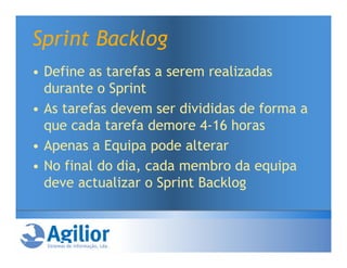 Sprint Backlog
• Define as tarefas a serem realizadas
  durante o Sprint
• As tarefas devem ser divididas de forma a
  que cada tarefa demore 4-16 horas
• Apenas a Equipa pode alterar
• No final do dia, cada membro da equipa
  deve actualizar o Sprint Backlog
 