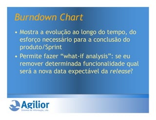 Burndown Chart
• Mostra a evolução ao longo do tempo, do
  esforço necessário para a conclusão do
  produto/Sprint
• Permite fazer “what-if analysis”: se eu
  remover determinada funcionalidade qual
  será a nova data expectável da release?
 
