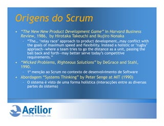 Origens do Scrum
• “The New New Product Development Game” in Harvard Business
  Review, 1986, by Hirotaka Takeuchi and Ikujiro Nonaka
   – “The… ‘relay race’ approach to product development…may conflict with
     the goals of maximum speed and flexibility. Instead a holistic or ‘rugby’
     approach—where a team tries to go the distance as a unit, passing the
     ball back and forth—may better serve today’s competitive
     requirements.”
• “Wicked Problems, Righteous Solutions” by DeGrace and Stahl,
  1990.
   – 1ª menção ao Scrum no contexto de desenvolvimento de Software
• Abordagem “Systems Thinking” by Peter Senge at MIT (1990)
   – O sistema é visto de uma forma holística (interacções entre as diversas
     partes do sistema)
 