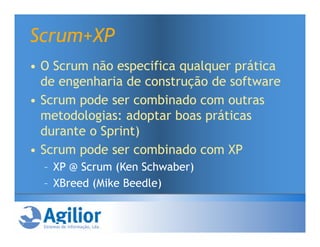 Scrum+XP
• O Scrum não especifica qualquer prática
  de engenharia de construção de software
• Scrum pode ser combinado com outras
  metodologias: adoptar boas práticas
  durante o Sprint)
• Scrum pode ser combinado com XP
  – XP @ Scrum (Ken Schwaber)
  – XBreed (Mike Beedle)
 