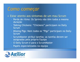 Como começar
• Estar atento aos sintomas de um mau Scrum
  – Perda de ritmo: Os Sprints não têm todos a mesma
    duração
  – Talking Chickens: “Chickens” participam no Daily
    Scrum
  – Missing Pigs: Nem todos os “Pigs” participam no Daily
    Scrum
  – ScrumMaster atribui tarefas: as tarefas devem ser
    assignadas pela própria Equipa
  – O Daily Scrum é para o ScrumMaster
  – Papéis especializados na equipa
 