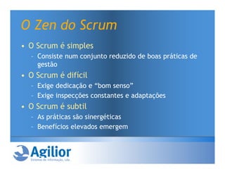 O Zen do Scrum
• O Scrum é simples
  – Consiste num conjunto reduzido de boas práticas de
    gestão
• O Scrum é difícil
  – Exige dedicação e “bom senso”
  – Exige inspecções constantes e adaptações
• O Scrum é subtil
  – As práticas são sinergéticas
  – Benefícios elevados emergem
 