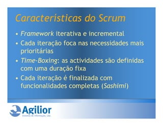 Características do Scrum
• Framework iterativa e incremental
• Cada iteração foca nas necessidades mais
  prioritárias
• Time-Boxing: as actividades são definidas
  com uma duração fixa
• Cada iteração é finalizada com
  funcionalidades completas (Sashimi)
 