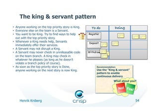 The king & servant pattern
•  Anyone working on the top priority story is King.     To do!                                     Doing!                          Done!
•  Everyone else on the team is a Servant.
•  You want to be King. Try to find ways to help       Register                                                  orem ipsum dolor
                                                                                                                 sit amet, co nse   orem ipsum dolor   orem ipsum dolor
                                                                                                                 ctetur


   out with the top priority story.
                                                                                                                                    sit amet, co nse   sit amet, co nse
                                                                                                                                    ctetur             ctetur




•  Whenever a King needs help, Servants                Deposit      orem ipsum dolor
                                                                                              orem ipsum dolor
                                                                                              sit amet, co nse


   immediately offer their services.                                sit amet, co nse          ctetur
                                                                    ctetur




•  A Servant may not disrupt a King.                              orem ipsum dolor


•  A Servant may never check in unreleasable code      Withdraw
                                                                  sit amet, co nse
                                                                  ctetur orem ipsum dolor
                                                                           sit amet, co nse
                                                                      orem ctetur dolor

   on the team branch. A King may check in
                                                                            ipsum
                                                                     sit amet, co nse
                                                                     ctetur



   whatever he pleases (as long as he doesn’t
   violate a branch policy of course).
•  As soon as the top priority story is Done,                Recommendation:
   anyone working on the next story is now King.             Use the ”King & servant”
                                                             pattern to enable
                                                             continuous delivery
                                                                                                 What about you?


                                                                                                                 No! Yes!


     Henrik Kniberg                                                                                                                        54
 