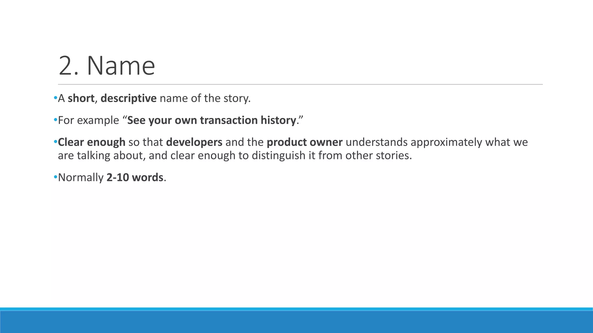 2. Name
•A short, descriptive name of the story.
•For example “See your own transaction history.”
•Clear enough so that developers and the product owner understands approximately what we
are talking about, and clear enough to distinguish it from other stories.
•Normally 2-10 words.
 