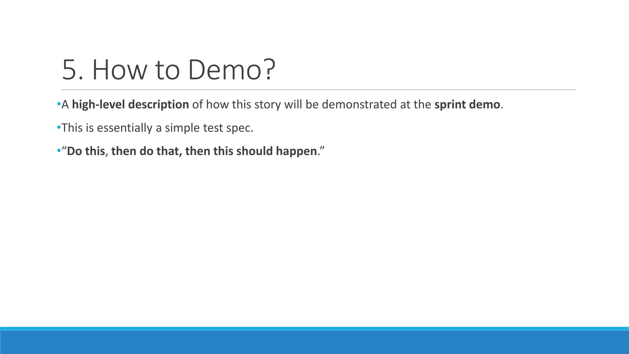 5. How to Demo?
•A high-level description of how this story will be demonstrated at the sprint demo.
•This is essentially a simple test spec.
•“Do this, then do that, then this should happen.”
 
