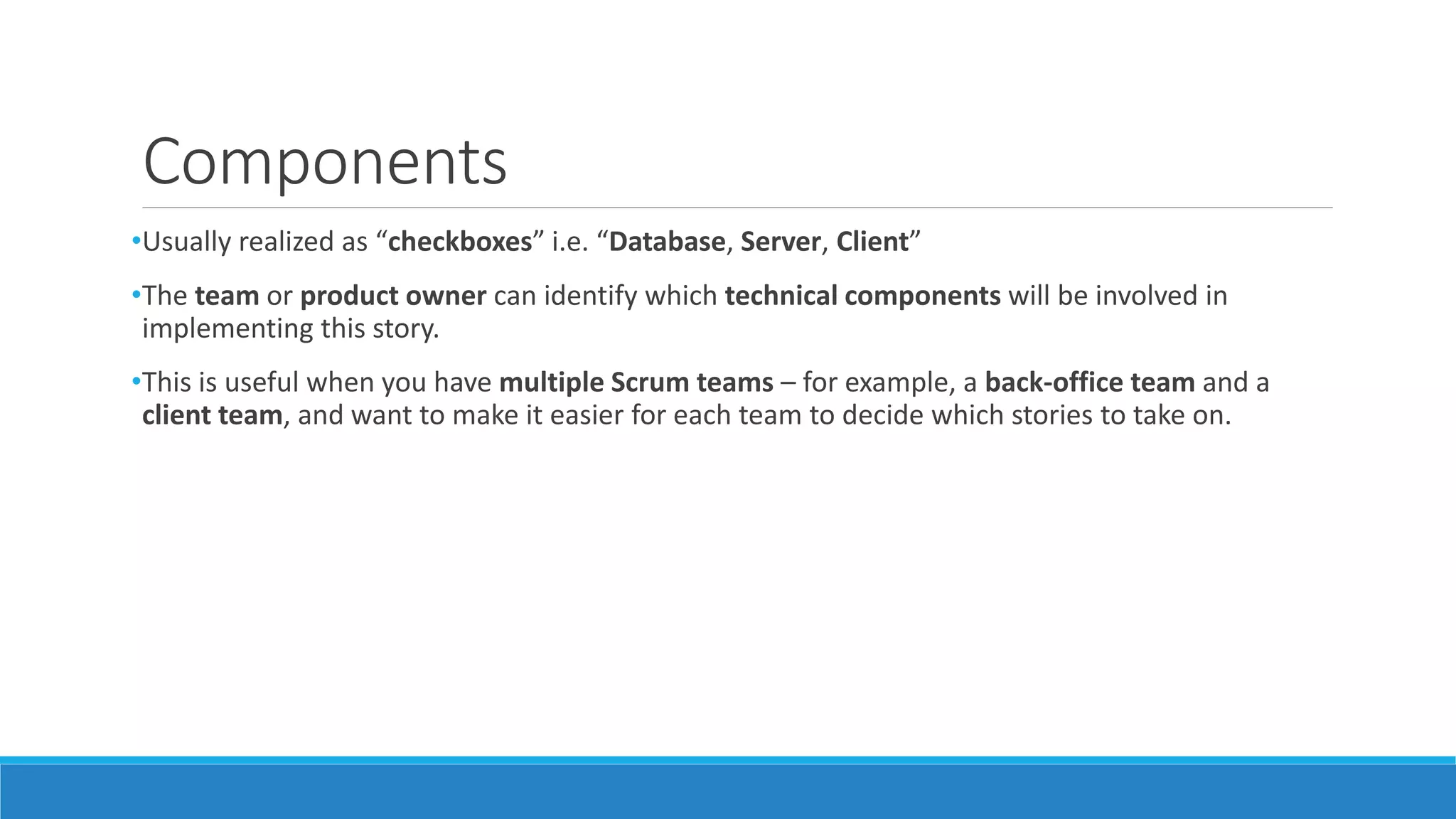 Components
•Usually realized as “checkboxes” i.e. “Database, Server, Client”
•The team or product owner can identify which technical components will be involved in
implementing this story.
•This is useful when you have multiple Scrum teams – for example, a back-office team and a
client team, and want to make it easier for each team to decide which stories to take on.
 