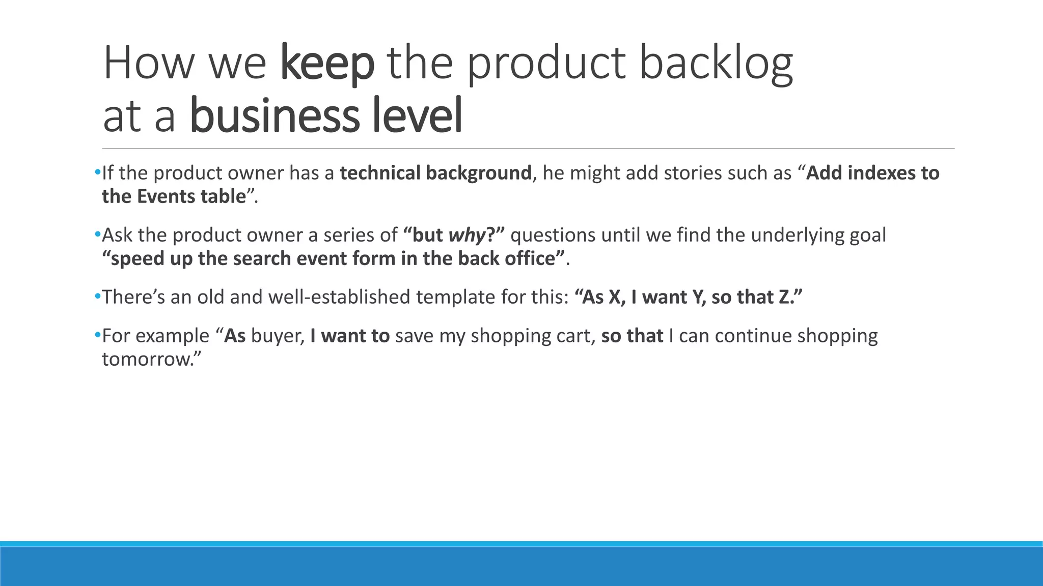 How we keep the product backlog
at a business level
•If the product owner has a technical background, he might add stories such as “Add indexes to
the Events table”.
•Ask the product owner a series of “but why?” questions until we find the underlying goal
“speed up the search event form in the back office”.
•There’s an old and well-established template for this: “As X, I want Y, so that Z.”
•For example “As buyer, I want to save my shopping cart, so that I can continue shopping
tomorrow.”
 