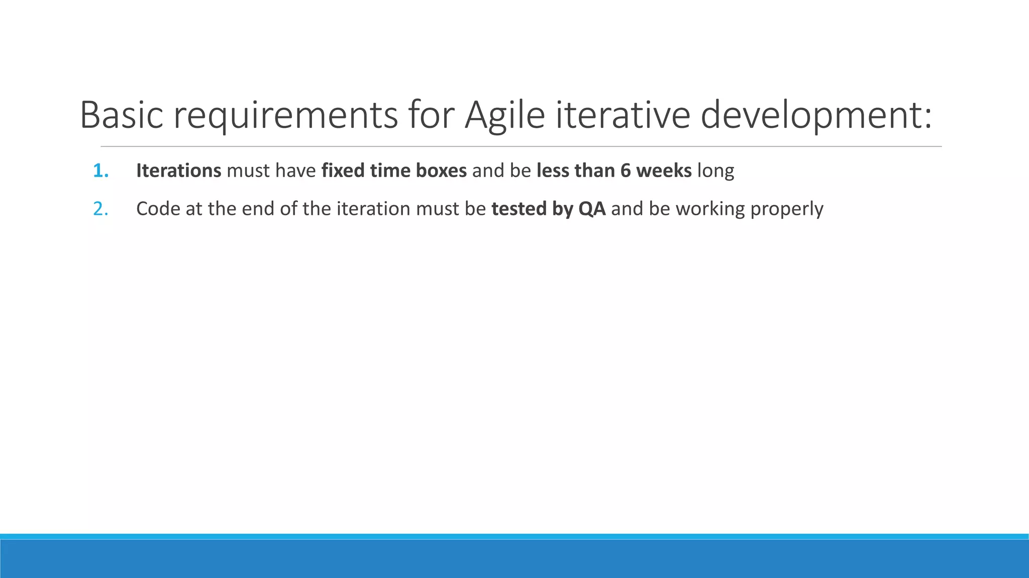 Basic requirements for Agile iterative development:
1. Iterations must have fixed time boxes and be less than 6 weeks long
2. Code at the end of the iteration must be tested by QA and be working properly
 