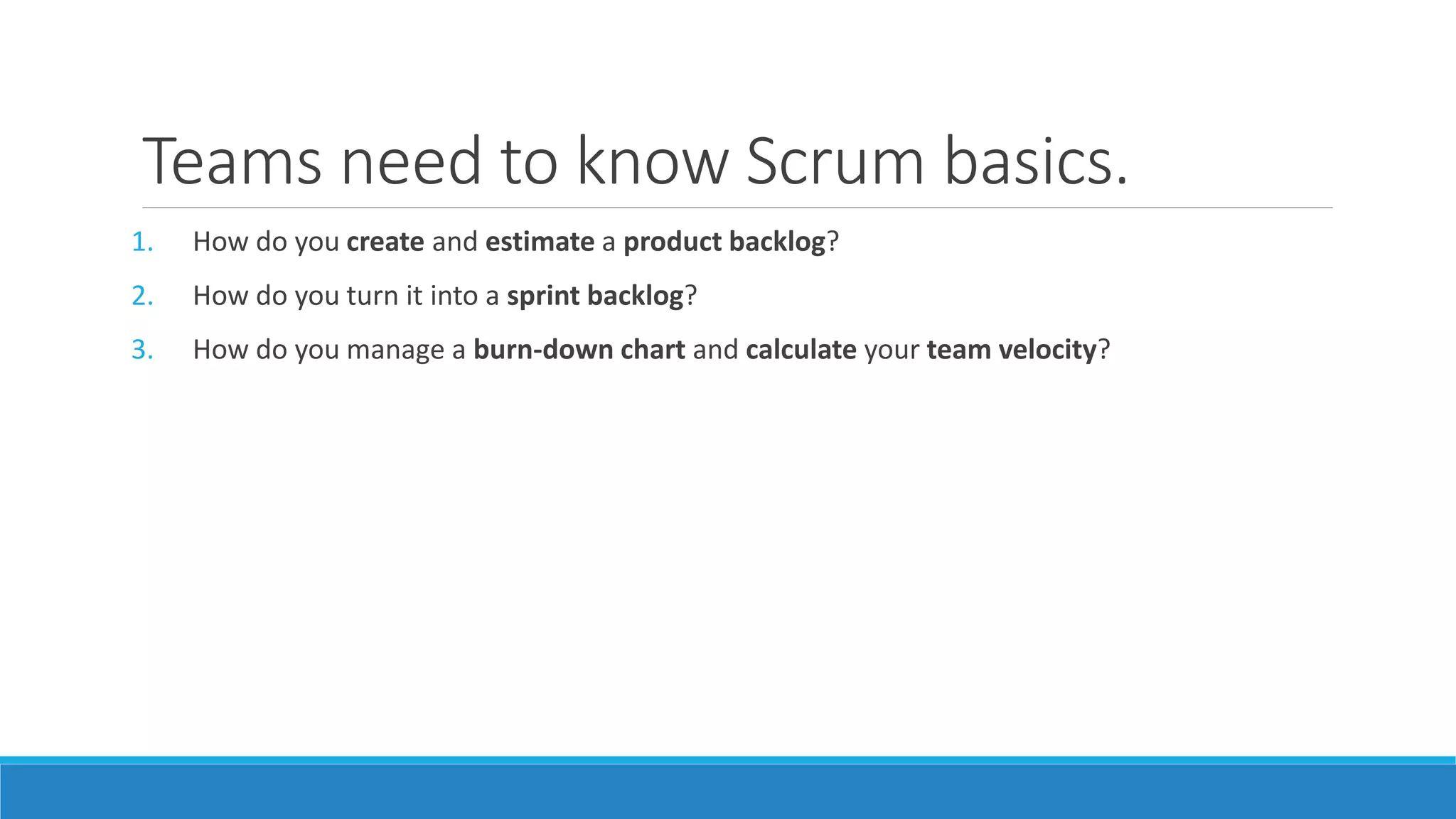 Teams need to know Scrum basics.
1. How do you create and estimate a product backlog?
2. How do you turn it into a sprint backlog?
3. How do you manage a burn-down chart and calculate your team velocity?
 