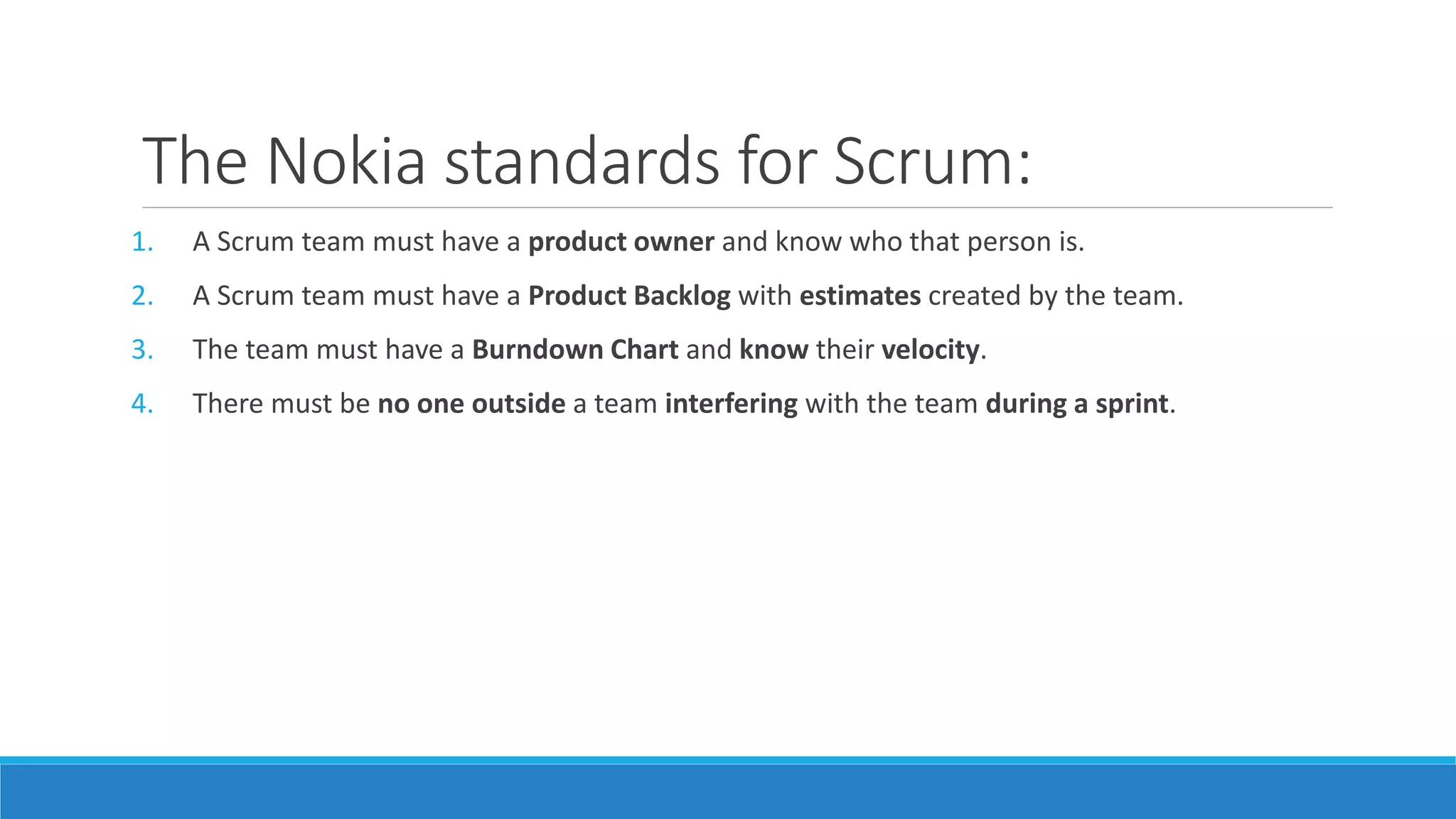 The Nokia standards for Scrum:
1. A Scrum team must have a product owner and know who that person is.
2. A Scrum team must have a Product Backlog with estimates created by the team.
3. The team must have a Burndown Chart and know their velocity.
4. There must be no one outside a team interfering with the team during a sprint.
 