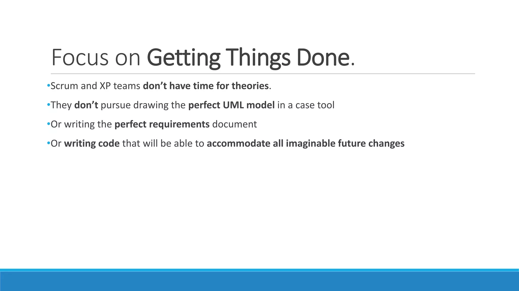 Focus on Getting Things Done.
•Scrum and XP teams don’t have time for theories.
•They don’t pursue drawing the perfect UML model in a case tool
•Or writing the perfect requirements document
•Or writing code that will be able to accommodate all imaginable future changes
 
