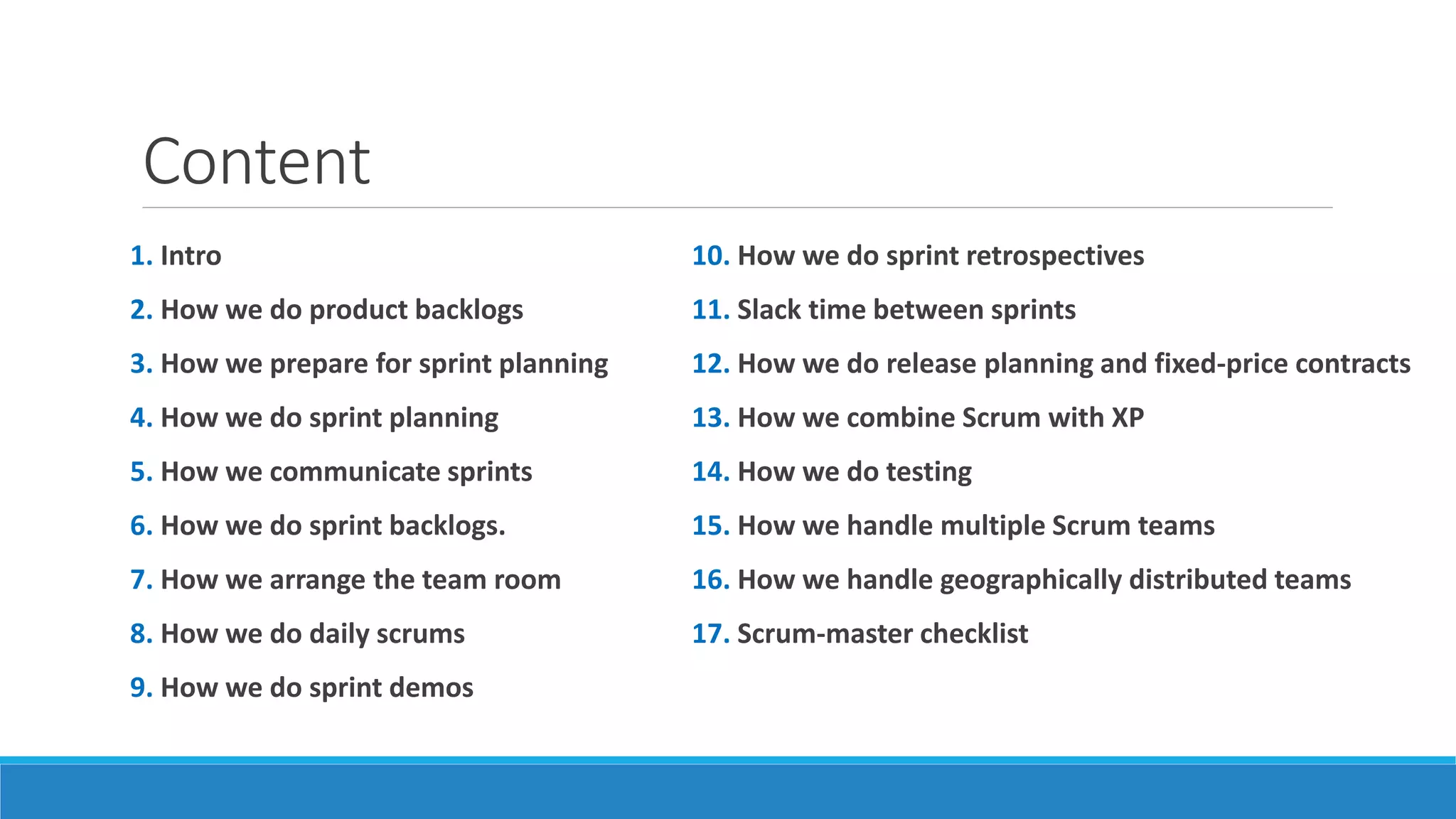 Content
1. Intro
2. How we do product backlogs
3. How we prepare for sprint planning
4. How we do sprint planning
5. How we communicate sprints
6. How we do sprint backlogs.
7. How we arrange the team room
8. How we do daily scrums
9. How we do sprint demos
10. How we do sprint retrospectives
11. Slack time between sprints
12. How we do release planning and fixed-price contracts
13. How we combine Scrum with XP
14. How we do testing
15. How we handle multiple Scrum teams
16. How we handle geographically distributed teams
17. Scrum-master checklist
 