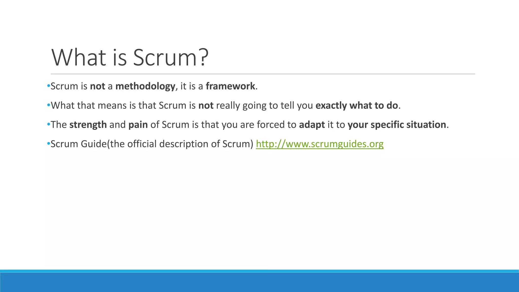 What is Scrum?
•Scrum is not a methodology, it is a framework.
•What that means is that Scrum is not really going to tell you exactly what to do.
•The strength and pain of Scrum is that you are forced to adapt it to your specific situation.
•Scrum Guide(the official description of Scrum) http://www.scrumguides.org
 