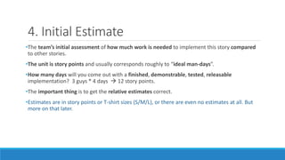 4. Initial Estimate
•The team’s initial assessment of how much work is needed to implement this story compared
to other stories.
•The unit is story points and usually corresponds roughly to “ideal man-days”.
•How many days will you come out with a finished, demonstrable, tested, releasable
implementation? 3 guys * 4 days  12 story points.
•The important thing is to get the relative estimates correct.
•Estimates are in story points or T-shirt sizes (S/M/L), or there are even no estimates at all. But
more on that later.
 
