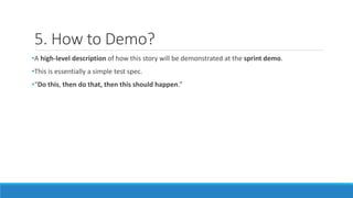 5. How to Demo?
•A high-level description of how this story will be demonstrated at the sprint demo.
•This is essentially a simple test spec.
•“Do this, then do that, then this should happen.”
 