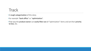 Track
•A rough categorization of this story.
•For example “back office” or “optimization”.
•That way the product owner can easily filter out all “optimization” items and set their priority
to low, etc.
 