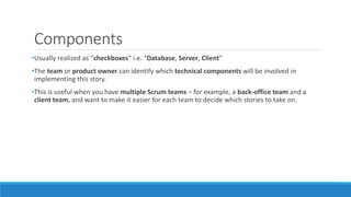 Components
•Usually realized as “checkboxes” i.e. “Database, Server, Client”
•The team or product owner can identify which technical components will be involved in
implementing this story.
•This is useful when you have multiple Scrum teams – for example, a back-office team and a
client team, and want to make it easier for each team to decide which stories to take on.
 
