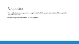 Requestor
•The product owner may want to keep track of which customer or stakeholder originally
requested the item
•In order to give him feedback on the progress
 