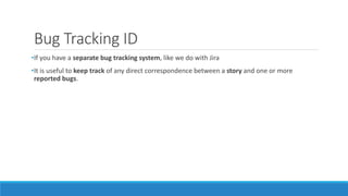 Bug Tracking ID
•If you have a separate bug tracking system, like we do with Jira
•It is useful to keep track of any direct correspondence between a story and one or more
reported bugs.
 