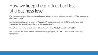 How we keep the product backlog
at a business level
•If the product owner has a technical background, he might add stories such as “Add indexes to
the Events table”.
•Ask the product owner a series of “but why?” questions until we find the underlying goal
“speed up the search event form in the back office”.
•There’s an old and well-established template for this: “As X, I want Y, so that Z.”
•For example “As buyer, I want to save my shopping cart, so that I can continue shopping
tomorrow.”
 
