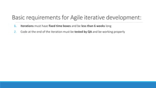 Basic requirements for Agile iterative development:
1. Iterations must have fixed time boxes and be less than 6 weeks long
2. Code at the end of the iteration must be tested by QA and be working properly
 