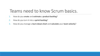 Teams need to know Scrum basics.
1. How do you create and estimate a product backlog?
2. How do you turn it into a sprint backlog?
3. How do you manage a burn-down chart and calculate your team velocity?
 