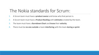 The Nokia standards for Scrum:
1. A Scrum team must have a product owner and know who that person is.
2. A Scrum team must have a Product Backlog with estimates created by the team.
3. The team must have a Burndown Chart and know their velocity.
4. There must be no one outside a team interfering with the team during a sprint.
 
