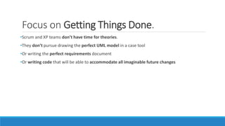 Focus on Getting Things Done.
•Scrum and XP teams don’t have time for theories.
•They don’t pursue drawing the perfect UML model in a case tool
•Or writing the perfect requirements document
•Or writing code that will be able to accommodate all imaginable future changes
 