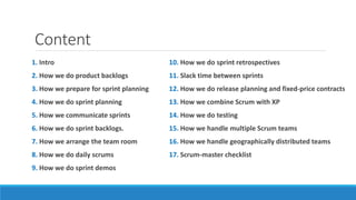 Content
1. Intro
2. How we do product backlogs
3. How we prepare for sprint planning
4. How we do sprint planning
5. How we communicate sprints
6. How we do sprint backlogs.
7. How we arrange the team room
8. How we do daily scrums
9. How we do sprint demos
10. How we do sprint retrospectives
11. Slack time between sprints
12. How we do release planning and fixed-price contracts
13. How we combine Scrum with XP
14. How we do testing
15. How we handle multiple Scrum teams
16. How we handle geographically distributed teams
17. Scrum-master checklist
 