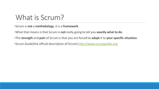 What is Scrum?
•Scrum is not a methodology, it is a framework.
•What that means is that Scrum is not really going to tell you exactly what to do.
•The strength and pain of Scrum is that you are forced to adapt it to your specific situation.
•Scrum Guide(the official description of Scrum) http://www.scrumguides.org
 