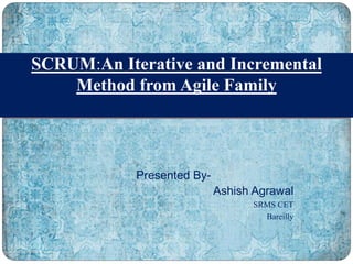 Presented By-
Ashish Agrawal
SRMS CET
Bareilly
SCRUM:An Iterative and Incremental
Method from Agile Family
 