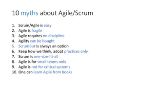 10 mythsabout Agile/Scrum 
1.Scrum/Agile is easy 
2.Agile is fragile 
3.Agile requires no discipline 
4.Agility can be bought 
5.ScrumButis always an option 
6.Keep how we think, adopt practices only 
7.Scrum is one-size-fit-all 
8.Agile is for small teams only 
9.Agile is not for critical systems 
10.One can learn Agile from books  