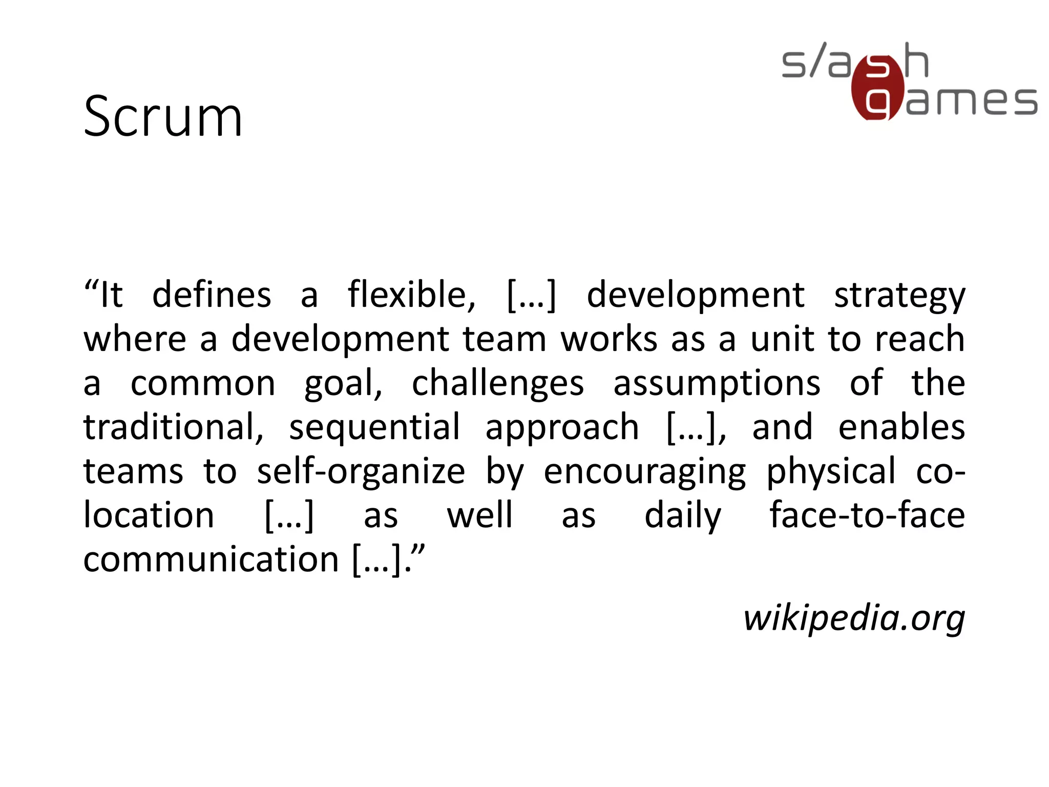 Scrum
“It defines a flexible, […] development strategy
where a development team works as a unit to reach
a common goal, challenges assumptions of the
traditional, sequential approach […], and enables
teams to self-organize by encouraging physical co-
location […] as well as daily face-to-face
communication […].”
wikipedia.org
 