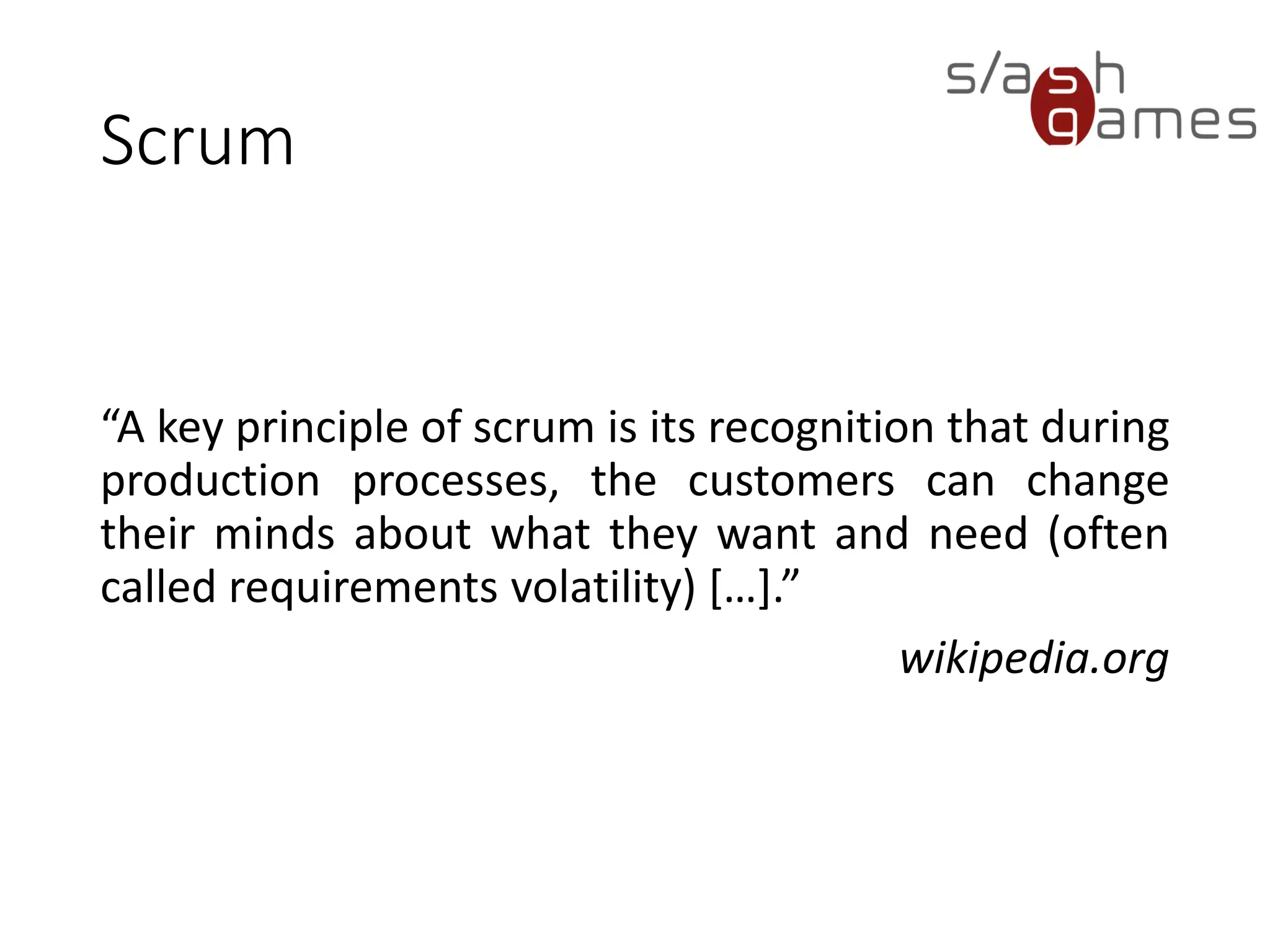 Scrum
“A key principle of scrum is its recognition that during
production processes, the customers can change
their minds about what they want and need (often
called requirements volatility) […].”
wikipedia.org
 